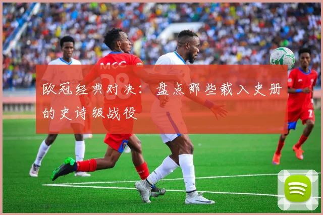欧冠经典对决:盘点那些载入史册的史诗级战役