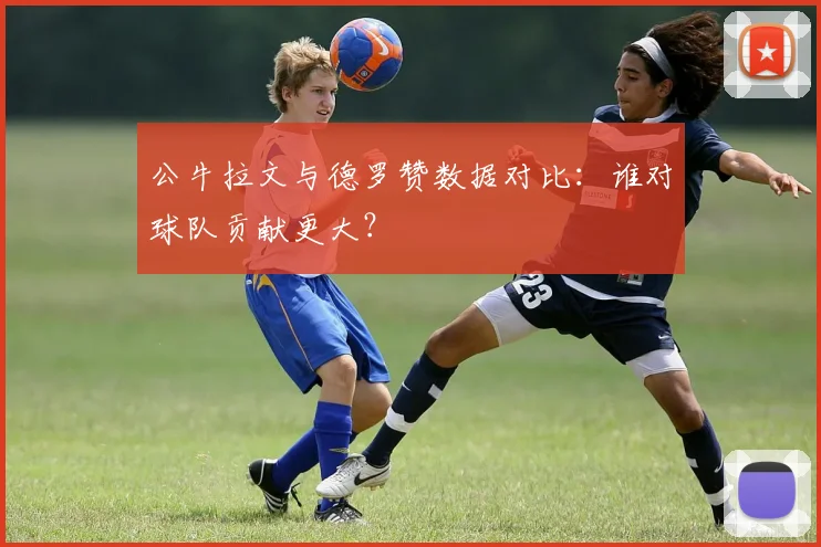 公牛拉文与德罗赞数据对比：谁对球队贡献更大？