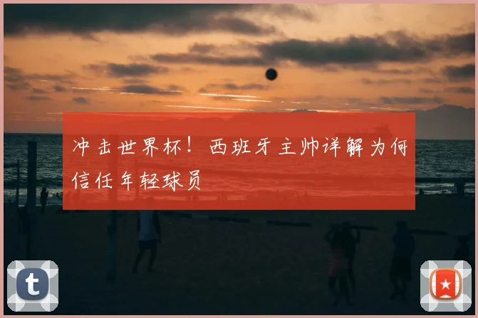 冲击世界杯!西班牙主帅详解为何信任年轻球员