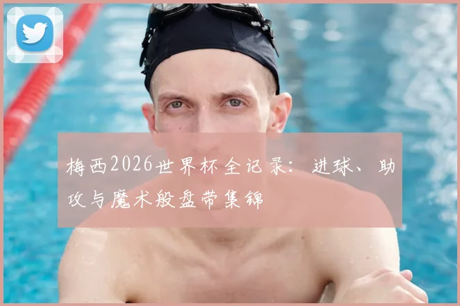 梅西2026世界杯全记录：进球、助攻与魔术般盘带集锦