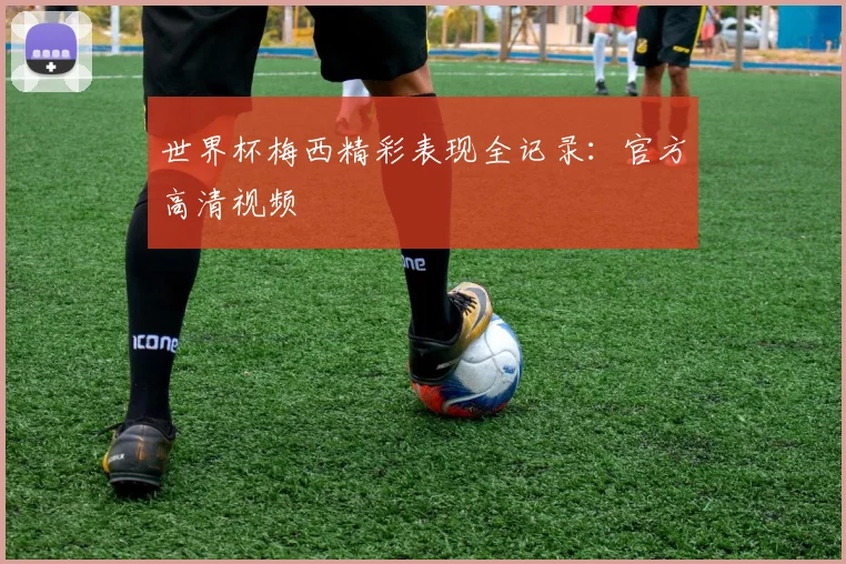 世界杯梅西精彩表现全记录：官方高清视频