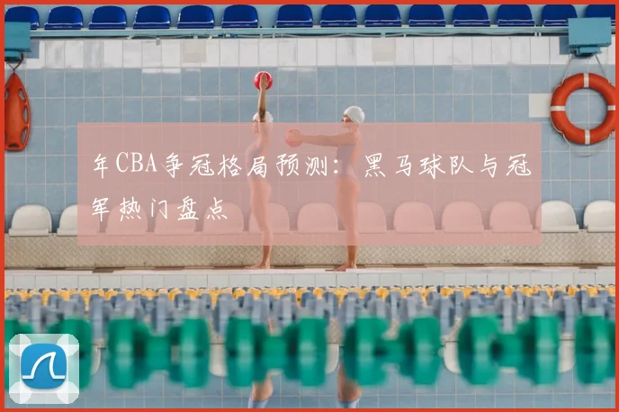 年CBA争冠格局预测：黑马球队与冠军热门盘点