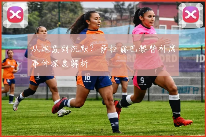 从炮轰到沉默？萨拉赫巴黎替补席事件深度解析