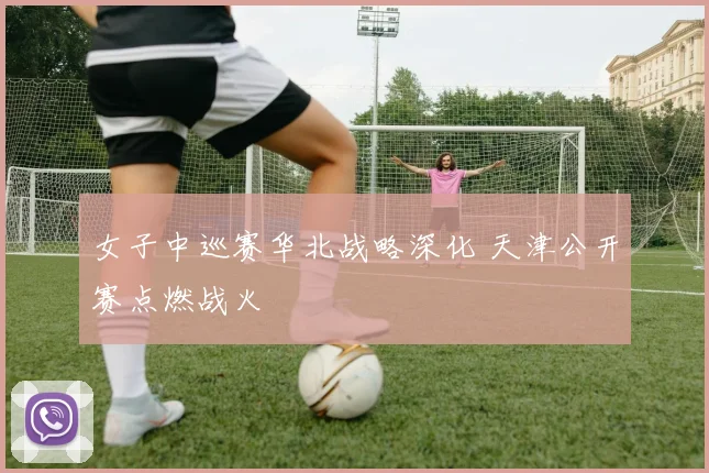 女子中巡赛华北战略深化 天津公开赛点燃战火