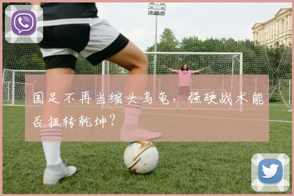 国足不再当缩头乌龟，强硬战术能否扭转乾坤？