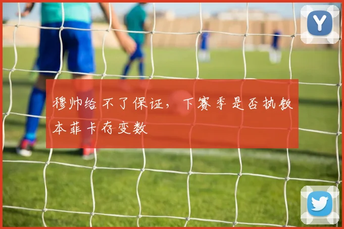 穆帅给不了保证，下赛季是否执教本菲卡存变数