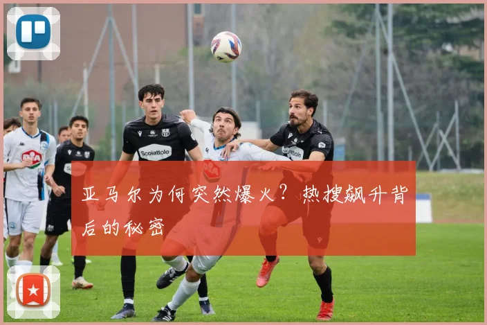 亚马尔为何突然爆火？热搜飙升背后的秘密