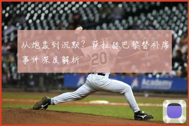 从炮轰到沉默？萨拉赫巴黎替补席事件深度解析