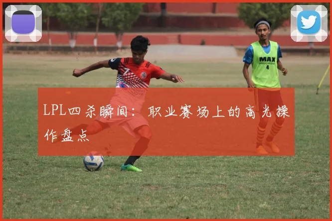 LPL四杀瞬间：职业赛场上的高光操作盘点