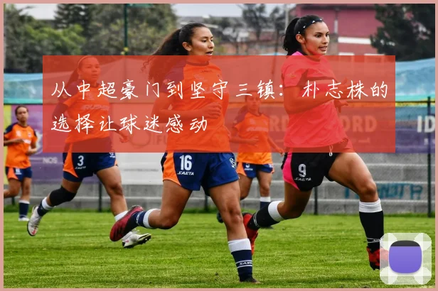 从中超豪门到坚守三镇：朴志株的选择让球迷感动