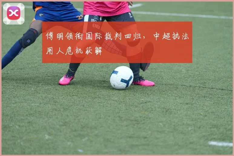 傅明领衔国际裁判回归，中超执法用人危机获解