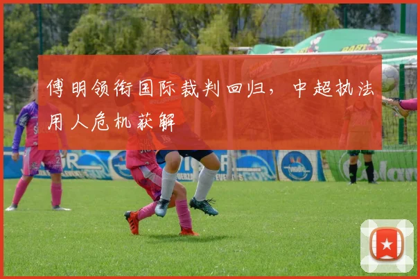 傅明领衔国际裁判回归，中超执法用人危机获解