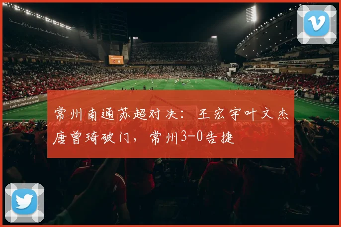 常州南通苏超对决：王宏宇叶文杰唐曾琦破门，常州3-0告捷