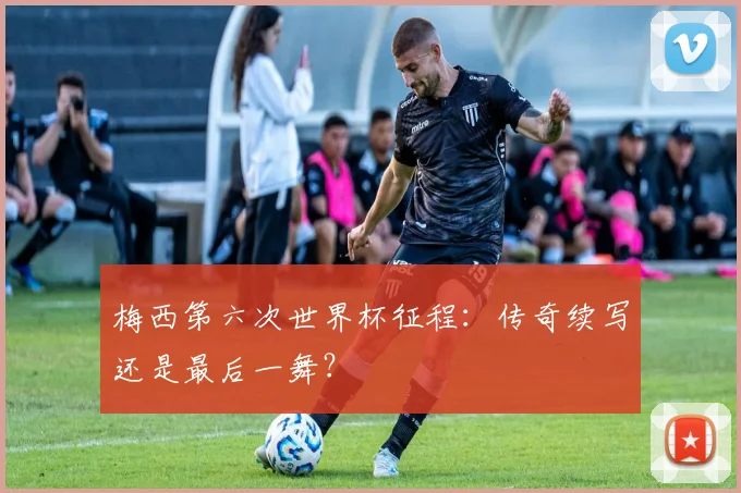 梅西第六次世界杯征程：传奇续写还是最后一舞？